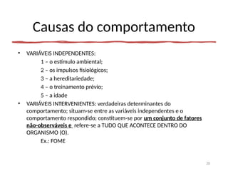 Causas do comportamento
• VARIÁVEIS INDEPENDENTES:
1 – o estímulo ambiental;
2 – os impulsos fisiológicos;
3 – a hereditariedade;
4 – o treinamento prévio;
5 – a idade
• VARIÁVEIS INTERVENIENTES: verdadeiras determinantes do
comportamento; situam-se entre as variáveis independentes e o
comportamento respondido; constituem-se por um conjunto de fatores
não-observáveis e refere-se a TUDO QUE ACONTECE DENTRO DO
ORGANISMO (O).
Ex.: FOME
20
 