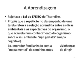 21
A Aprendizagem
• Rejeitava a Lei do EFEITO de Thorndike.
• Propôs que a repetição no desempenho de uma
tarefa reforça a relação aprendida entre as dicas
ambientais e as expectativas do organismo, o
que acarreta num conhecimento do organismo
sobre o seu ambiente “sign gestalts” (mapa
cognitivo).
Ex.: morador familiarizado com a vizinhança;
“mapa mental” do caminho antes de dirigir
 