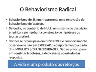 25
O Behaviorismo Radical
• Behaviorismo de Skinner representa uma renovação do
Behaviorismo de Watson.
• Defendia, ao contrário de HULL, um sistema de descrição
empírica, sem nenhuma construção de hipóteses ou
teorias a priori.
• Skinner se preocupava em DESCREVER o comportamento
observável e não em EXPLICAR o comportamento a partir
dos IMPULSOS E/OU NECESSIDADES. Não se preocupava
em construir hipóteses, e dedicava-se ao estudo das
respostas.
A vida é um produto dos reforços
 