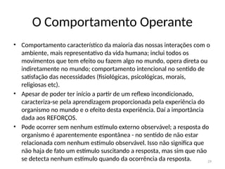 29
O Comportamento Operante
• Comportamento característico da maioria das nossas interações com o
ambiente, mais representativo da vida humana; inclui todos os
movimentos que tem efeito ou fazem algo no mundo, opera direta ou
indiretamente no mundo; comportamento intencional no sentido de
satisfação das necessidades (fisiológicas, psicológicas, morais,
religiosas etc).
• Apesar de poder ter início a partir de um reflexo incondicionado,
caracteriza-se pela aprendizagem proporcionada pela experiência do
organismo no mundo e o efeito desta experiência. Daí a importância
dada aos REFORÇOS.
• Pode ocorrer sem nenhum estímulo externo observável; a resposta do
organismo é aparentemente espontânea - no sentido de não estar
relacionada com nenhum estímulo observável. Isso não significa que
não haja de fato um estímulo suscitando a resposta, mas sim que não
se detecta nenhum estímulo quando da ocorrência da resposta.
 