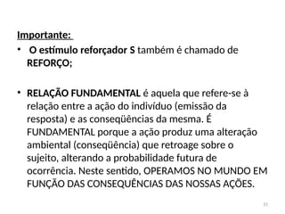 31
Importante:
• O estímulo reforçador S também é chamado de
REFORÇO;
• RELAÇÃO FUNDAMENTAL é aquela que refere-se à
relação entre a ação do indivíduo (emissão da
resposta) e as conseqüências da mesma. É
FUNDAMENTAL porque a ação produz uma alteração
ambiental (conseqüência) que retroage sobre o
sujeito, alterando a probabilidade futura de
ocorrência. Neste sentido, OPERAMOS NO MUNDO EM
FUNÇÃO DAS CONSEQUÊNCIAS DAS NOSSAS AÇÕES.
 
