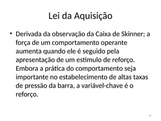 34
Lei da Aquisição
• Derivada da observação da Caixa de Skinner; a
força de um comportamento operante
aumenta quando ele é seguido pela
apresentação de um estimulo de reforço.
Embora a prática do comportamento seja
importante no estabelecimento de altas taxas
de pressão da barra, a variável-chave é o
reforço.
 