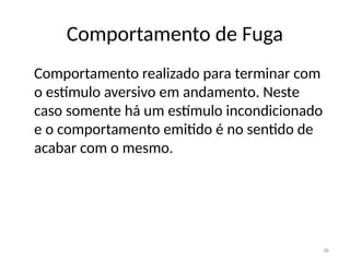 36
Comportamento de Fuga
Comportamento realizado para terminar com
o estímulo aversivo em andamento. Neste
caso somente há um estímulo incondicionado
e o comportamento emitido é no sentido de
acabar com o mesmo.
 