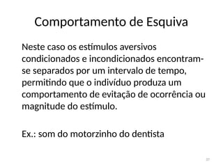 37
Comportamento de Esquiva
Neste caso os estímulos aversivos
condicionados e incondicionados encontram-
se separados por um intervalo de tempo,
permitindo que o indivíduo produza um
comportamento de evitação de ocorrência ou
magnitude do estímulo.
Ex.: som do motorzinho do dentista
 
