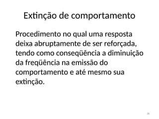 38
Extinção de comportamento
Procedimento no qual uma resposta
deixa abruptamente de ser reforçada,
tendo como conseqüência a diminuição
da freqüência na emissão do
comportamento e até mesmo sua
extinção.
 