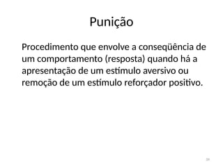 39
Punição
Procedimento que envolve a conseqüência de
um comportamento (resposta) quando há a
apresentação de um estímulo aversivo ou
remoção de um estímulo reforçador positivo.
 