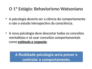 4
O 1º Estágio: Behaviorismo Watsoniano
• A psicologia deveria ser a ciência do comportamento
e não o estudo introspectivo da consciência.
• A nova psicologia deve descartar todos os conceitos
mentalistas e só usar conceitos comportamentais
como estímulo e resposta.
A finalidade psicologia seria prever e
controlar o comportamento.
 