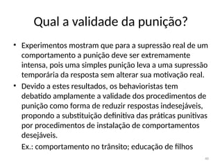 40
Qual a validade da punição?
• Experimentos mostram que para a supressão real de um
comportamento a punição deve ser extremamente
intensa, pois uma simples punição leva a uma supressão
temporária da resposta sem alterar sua motivação real.
• Devido a estes resultados, os behavioristas tem
debatido amplamente a validade dos procedimentos de
punição como forma de reduzir respostas indesejáveis,
propondo a substituição definitiva das práticas punitivas
por procedimentos de instalação de comportamentos
desejáveis.
Ex.: comportamento no trânsito; educação de filhos
 