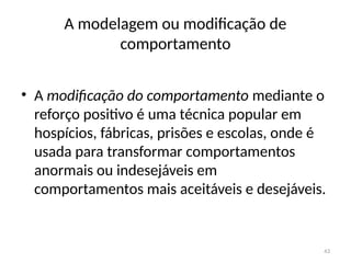 43
A modelagem ou modificação de
comportamento
• A modificação do comportamento mediante o
reforço positivo é uma técnica popular em
hospícios, fábricas, prisões e escolas, onde é
usada para transformar comportamentos
anormais ou indesejáveis em
comportamentos mais aceitáveis e desejáveis.
 