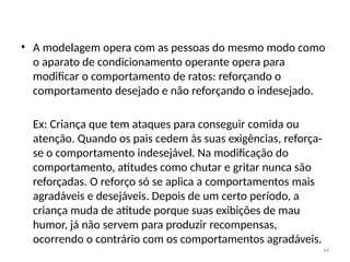 44
• A modelagem opera com as pessoas do mesmo modo como
o aparato de condicionamento operante opera para
modificar o comportamento de ratos: reforçando o
comportamento desejado e não refor­
çando o indesejado.
Ex: Criança que tem ataques para conseguir comida ou
atenção. Quando os pais cedem às suas exigências, reforça-
se o comportamento indesejável. Na modificação do
comportamento, atitudes como chutar e gritar nunca são
reforçadas. O reforço só se aplica a comportamentos mais
agradáveis e desejáveis. Depois de um certo período, a
criança muda de atitude porque suas exibições de mau
humor, já não servem para produzir recompensas,
ocorrendo o contrário com os comportamentos agradáveis.
 