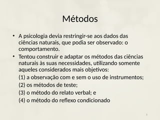 Métodos
• A psicologia devia restringir-se aos dados das
ciências naturais, que podia ser observado: o
comportamento.
• Tentou construir e adaptar os métodos das ciências
naturais às suas necessidades, utilizando somente
aqueles considerados mais objetivos:
(1) a observação com e sem o uso de instrumentos;
(2) os métodos de teste;
(3) o método do relato verbal; e
(4) o método do reflexo condicionado
5
 