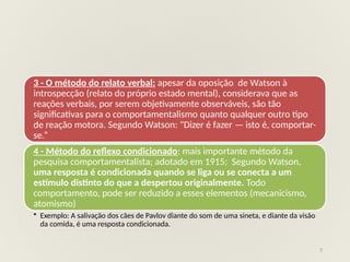 7
3 - O método do relato verbal: apesar da oposição de Watson à
introspecção (relato do próprio estado mental), considerava que as
reações verbais, por serem objetivamente observáveis, são tão
significativas para o comportamentalismo quanto qualquer outro tipo
de reação motora. Segundo Watson: "Dizer é fazer — isto é, comportar-
se.”
4 - Método do reflexo condicionado: mais importante método da
pesquisa comportamentalista; adotado em 1915; Segundo Watson,
uma resposta é condicionada quando se liga ou se conecta a um
estímulo distinto do que a despertou originalmente. Todo
comportamento, pode ser reduzido a esses elementos (mecanicismo,
atomismo)
• Exemplo: A salivação dos cães de Pavlov diante do som de uma sineta, e diante da visão
da comida, é uma resposta condicionada.
 