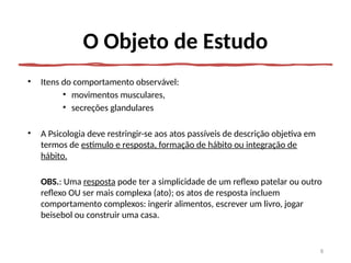 O Objeto de Estudo
• Itens do comportamento observável:
• movimentos musculares,
• secreções glandulares
• A Psicologia deve restringir-se aos atos passíveis de descrição objetiva em
termos de estímulo e resposta, formação de hábito ou integração de
hábito.
OBS.: Uma resposta pode ter a simplicidade de um reflexo patelar ou outro
reflexo OU ser mais complexa (ato); os atos de resposta incluem
comportamento complexos: ingerir alimentos, escrever um livro, jogar
beisebol ou construir uma casa.
8
 
