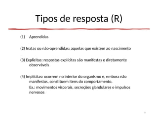 Tipos de resposta (R)
(1) Aprendidas
(2) Inatas ou não-aprendidas: aquelas que existem ao nascimento
(3) Explícitas: respostas explícitas são manifestas e diretamente
observáveis
(4) Implícitas: ocorrem no interior do organismo e, embora não
manifestos, constituem itens do comportamento.
Ex.: movimentos viscerais, secreções glandulares e impulsos
nervosos
9
 