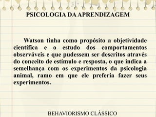PSICOLOGIA DA APRENDIZAGEM

Watson tinha como propósito a objetividade
científica e o estudo dos comportamentos
observáveis e que pudessem ser descritos através
do conceito de estímulo e resposta, o que indica a
semelhança com os experimentos da psicologia
animal, ramo em que ele preferia fazer seus
experimentos.

BEHAVIORISMO CLÁSSICO

 