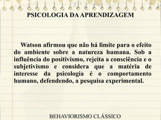 PSICOLOGIA DA APRENDIZAGEM

Watson afirmou que não há limite para o efeito
do ambiente sobre a natureza humana. Sob a
influência do positivismo, rejeita a consciência e o
subjetivismo e considera que a matéria de
interesse da psicologia é o comportamento
humano, defendendo, a pesquisa experimental.

BEHAVIORISMO CLÁSSICO

 