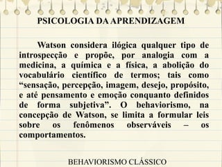 PSICOLOGIA DA APRENDIZAGEM
Watson considera ilógica qualquer tipo de
introspecção e propõe, por analogia com a
medicina, a química e a física, a abolição do
vocabulário científico de termos; tais como
“sensação, percepção, imagem, desejo, propósito,
e até pensamento e emoção conquanto definidos
de forma subjetiva”. O behaviorismo, na
concepção de Watson, se limita a formular leis
sobre os fenômenos observáveis – os
comportamentos.
BEHAVIORISMO CLÁSSICO

 