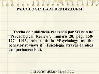PSICOLOGIA DA APRENDIZAGEM

Trecho de publicação realizada por Watson no
“Psychological Review”, número 20, pág. 158177, 1913, sob o título “Psychology as the
behaviorist views it” (Psicologia através da ótica
comportamentista).

BEHAVIORISMO CLÁSSICO

 