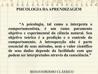 PSICOLOGIA DA APRENDIZAGEM

“A psicologia, tal como a interpreta o
comportamentista, é um ramo puramente
objetivo e experimental da ciência natural. Seu
objetivo teórico é a predição e o controle do
comportamento. A introspecção não é parte
essencial de seus métodos, nem o valor científico
de seus dados depende da facilidade com que
podem ser interpretados através da consciência.”

BEHAVIORISMO CLÁSSICO

 