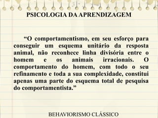PSICOLOGIA DA APRENDIZAGEM

“O comportamentismo, em seu esforço para
conseguir um esquema unitário da resposta
animal, não reconhece linha divisória entre o
homem
e
os
animais
irracionais.
O
comportamento do homem, com todo o seu
refinamento e toda a sua complexidade, constitui
apenas uma parte do esquema total de pesquisa
do comportamentista.”

BEHAVIORISMO CLÁSSICO

 