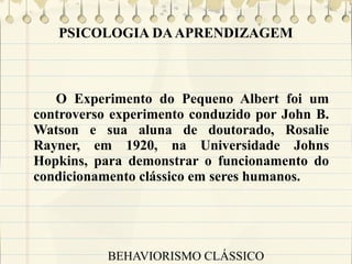 PSICOLOGIA DA APRENDIZAGEM

O Experimento do Pequeno Albert foi um
controverso experimento conduzido por John B.
Watson e sua aluna de doutorado, Rosalie
Rayner, em 1920, na Universidade Johns
Hopkins, para demonstrar o funcionamento do
condicionamento clássico em seres humanos.

BEHAVIORISMO CLÁSSICO

 