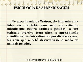 PSICOLOGIA DA APRENDIZAGEM

No experimento de Watson, ele implanta uma
fobia em um bebê, associando um estímulo
inicialmente neutro (animais peludos) a um
estímulo aversivo (som alto). A apresentação
simultânea dos dois estímulos, por diversas vezes,
fez com que o bebê desenvolvesse o medo de
animais peludos.

BEHAVIORISMO CLÁSSICO

 