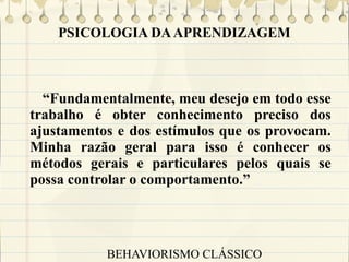 PSICOLOGIA DA APRENDIZAGEM

“Fundamentalmente, meu desejo em todo esse
trabalho é obter conhecimento preciso dos
ajustamentos e dos estímulos que os provocam.
Minha razão geral para isso é conhecer os
métodos gerais e particulares pelos quais se
possa controlar o comportamento.”

BEHAVIORISMO CLÁSSICO

 