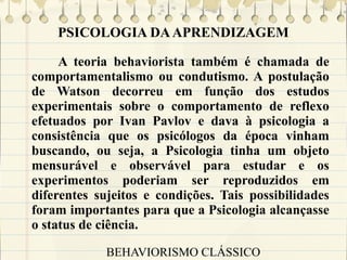 PSICOLOGIA DA APRENDIZAGEM
A teoria behaviorista também é chamada de
comportamentalismo ou condutismo. A postulação
de Watson decorreu em função dos estudos
experimentais sobre o comportamento de reflexo
efetuados por Ivan Pavlov e dava à psicologia a
consistência que os psicólogos da época vinham
buscando, ou seja, a Psicologia tinha um objeto
mensurável e observável para estudar e os
experimentos poderiam ser reproduzidos em
diferentes sujeitos e condições. Tais possibilidades
foram importantes para que a Psicologia alcançasse
o status de ciência.
BEHAVIORISMO CLÁSSICO

 