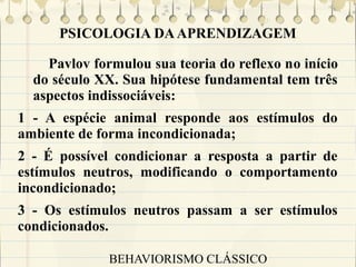 PSICOLOGIA DA APRENDIZAGEM
Pavlov formulou sua teoria do reflexo no início
do século XX. Sua hipótese fundamental tem três
aspectos indissociáveis:
1 - A espécie animal responde aos estímulos do
ambiente de forma incondicionada;
2 - É possível condicionar a resposta a partir de
estímulos neutros, modificando o comportamento
incondicionado;
3 - Os estímulos neutros passam a ser estímulos
condicionados.
BEHAVIORISMO CLÁSSICO

 