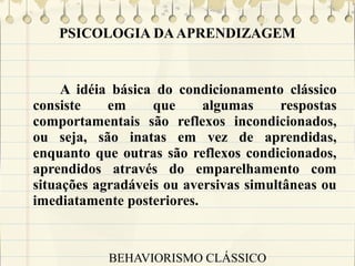PSICOLOGIA DA APRENDIZAGEM

A idéia básica do condicionamento clássico
consiste
em
que
algumas
respostas
comportamentais são reflexos incondicionados,
ou seja, são inatas em vez de aprendidas,
enquanto que outras são reflexos condicionados,
aprendidos através do emparelhamento com
situações agradáveis ou aversivas simultâneas ou
imediatamente posteriores.

BEHAVIORISMO CLÁSSICO

 