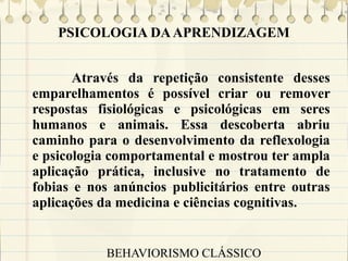 PSICOLOGIA DA APRENDIZAGEM
Através da repetição consistente desses
emparelhamentos é possível criar ou remover
respostas fisiológicas e psicológicas em seres
humanos e animais. Essa descoberta abriu
caminho para o desenvolvimento da reflexologia
e psicologia comportamental e mostrou ter ampla
aplicação prática, inclusive no tratamento de
fobias e nos anúncios publicitários entre outras
aplicações da medicina e ciências cognitivas.

BEHAVIORISMO CLÁSSICO

 