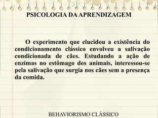 PSICOLOGIA DA APRENDIZAGEM

O experimento que elucidou a existência do
condicionamento clássico envolveu a salivação
condicionada de cães. Estudando a ação de
enzimas no estômago dos animais, interessou-se
pela salivação que surgia nos cães sem a presença
da comida.

BEHAVIORISMO CLÁSSICO

 