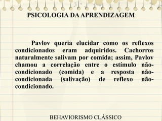 PSICOLOGIA DA APRENDIZAGEM

Pavlov queria elucidar como os reflexos
condicionados eram adquiridos. Cachorros
naturalmente salivam por comida; assim, Pavlov
chamou a correlação entre o estímulo nãocondicionado (comida) e a resposta nãocondicionada (salivação) de reflexo nãocondicionado.

BEHAVIORISMO CLÁSSICO

 