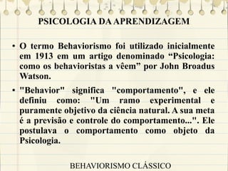 PSICOLOGIA DA APRENDIZAGEM
●

●

O termo Behaviorismo foi utilizado inicialmente
em 1913 em um artigo denominado “Psicologia:
como os behavioristas a vêem” por John Broadus
Watson.
"Behavior" significa "comportamento", e ele
definiu como: "Um ramo experimental e
puramente objetivo da ciência natural. A sua meta
é a previsão e controle do comportamento...". Ele
postulava o comportamento como objeto da
Psicologia.
BEHAVIORISMO CLÁSSICO

 
