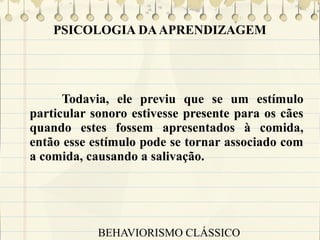 PSICOLOGIA DA APRENDIZAGEM

Todavia, ele previu que se um estímulo
particular sonoro estivesse presente para os cães
quando estes fossem apresentados à comida,
então esse estímulo pode se tornar associado com
a comida, causando a salivação.

BEHAVIORISMO CLÁSSICO

 