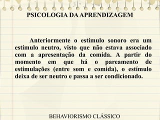 PSICOLOGIA DA APRENDIZAGEM

Anteriormente o estímulo sonoro era um
estímulo neutro, visto que não estava associado
com a apresentação da comida. A partir do
momento em que há o pareamento de
estimulações (entre som e comida), o estímulo
deixa de ser neutro e passa a ser condicionado.

BEHAVIORISMO CLÁSSICO

 