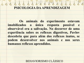 PSICOLOGIA DA APRENDIZAGEM

Os animais do experimento estavam
imobilizados a única resposta possível e
observável era a salivação. No decorrer de uma
experiência sobre os reflexos digestivos, Pavlov
descobriu que para além dos reflexos inatos, se
podem desenvolver nos animais e nos seres
humanos reflexos aprendidos.

BEHAVIORISMO CLÁSSICO

 
