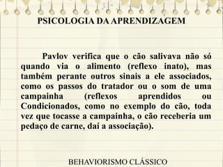 PSICOLOGIA DA APRENDIZAGEM

Pavlov verifica que o cão salivava não só
quando via o alimento (reflexo inato), mas
também perante outros sinais a ele associados,
como os passos do tratador ou o som de uma
campainha
(reflexos
aprendidos
ou
Condicionados, como no exemplo do cão, toda
vez que tocasse a campainha, o cão receberia um
pedaço de carne, daí a associação).

BEHAVIORISMO CLÁSSICO

 