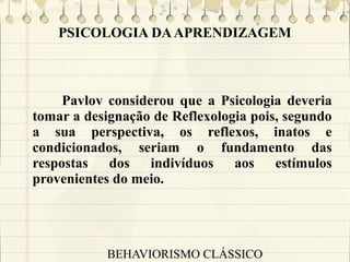 PSICOLOGIA DA APRENDIZAGEM

Pavlov considerou que a Psicologia deveria
tomar a designação de Reflexologia pois, segundo
a sua perspectiva, os reflexos, inatos e
condicionados, seriam o fundamento das
respostas dos indivíduos aos estímulos
provenientes do meio.

BEHAVIORISMO CLÁSSICO

 
