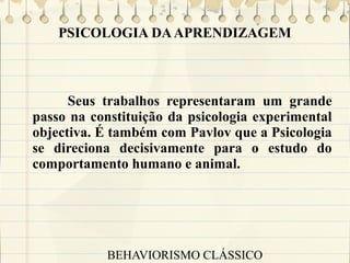 PSICOLOGIA DA APRENDIZAGEM

Seus trabalhos representaram um grande
passo na constituição da psicologia experimental
objectiva. É também com Pavlov que a Psicologia
se direciona decisivamente para o estudo do
comportamento humano e animal.

BEHAVIORISMO CLÁSSICO

 