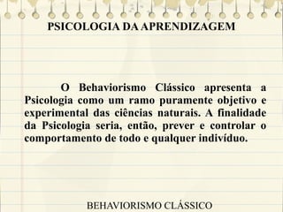 PSICOLOGIA DA APRENDIZAGEM

O Behaviorismo Clássico apresenta a
Psicologia como um ramo puramente objetivo e
experimental das ciências naturais. A finalidade
da Psicologia seria, então, prever e controlar o
comportamento de todo e qualquer indivíduo.

BEHAVIORISMO CLÁSSICO

 