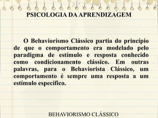 PSICOLOGIA DA APRENDIZAGEM

O Behaviorismo Clássico partia do princípio
de que o comportamento era modelado pelo
paradigma de estímulo e resposta conhecido
como condicionamento clássico. Em outras
palavras, para o Behaviorista Clássico, um
comportamento é sempre uma resposta a um
estímulo específico.

BEHAVIORISMO CLÁSSICO

 