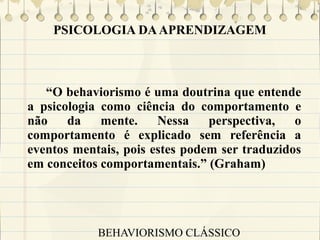 PSICOLOGIA DA APRENDIZAGEM

“O behaviorismo é uma doutrina que entende
a psicologia como ciência do comportamento e
não
da
mente.
Nessa
perspectiva,
o
comportamento é explicado sem referência a
eventos mentais, pois estes podem ser traduzidos
em conceitos comportamentais.” (Graham)

BEHAVIORISMO CLÁSSICO

 