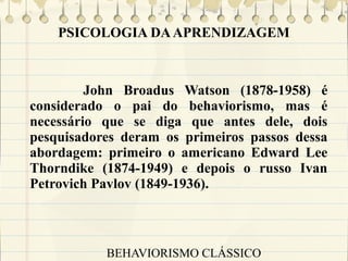 PSICOLOGIA DA APRENDIZAGEM

John Broadus Watson (1878-1958) é
considerado o pai do behaviorismo, mas é
necessário que se diga que antes dele, dois
pesquisadores deram os primeiros passos dessa
abordagem: primeiro o americano Edward Lee
Thorndike (1874-1949) e depois o russo Ivan
Petrovich Pavlov (1849-1936).

BEHAVIORISMO CLÁSSICO

 
