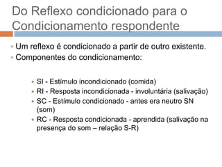 Do Reflexo condicionado para o
Condicionamento respondente
 Um reflexo é condicionado a partir de outro existente.
 Componentes do condicionamento:






SI - Estímulo incondicionado (comida)
RI - Resposta incondicionada - involuntária (salivação)
SC - Estímulo condicionado - antes era neutro SN
(som)
RC - Resposta condicionada - aprendida (salivação na
presença do som – relação S-R)

 