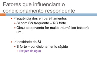Fatores que influenciam o
condicionamento respondente
 Frequência dos emparelhamentos
 SI com SN frequente – RC forte
 Obs.: se o evento for muito traumático bastará

um.
 Intensidade do SI
 S forte – condicionamento rápido
 Ex: jato de água

 