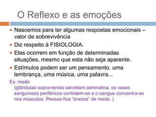 O Reflexo e as emoções
 Nascemos para ter algumas respostas emocionais –

valor de sobrevivência
 Diz respeito à FISIOLOGIA.
 Elas ocorrem em função de determinadas
situações, mesmo que esta não seja aparente.
 Estímulos podem ser um pensamento, uma
lembrança, uma música, uma palavra...
Ex: medo
(glândulas supra-renais secretam adrenalina, os vasos
sanguíneos periféricos contraem-se e o sangue concentra-se
nos músculos. Pessoa fica “branca” de medo. )

 