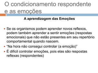 O condicionamento respondente
e as emoções
A aprendizagem das Emoções
 Se os organismos podem aprender novos reflexos,

podem também aprender a sentir emoções (respostas
emocionais) que não estão presentes em seu repertório
comportamental quando nascem.
 “Na hora não consegui controlar (a emoção)”
 É difícil controlar emoções, pois elas são respostas
reflexas (respondentes)

 