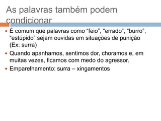 As palavras também podem
condicionar
 É comum que palavras como “feio”, “errado”, “burro”,

“estúpido” sejam ouvidas em situações de punição
(Ex: surra)
 Quando apanhamos, sentimos dor, choramos e, em
muitas vezes, ficamos com medo do agressor.
 Emparelhamento: surra – xingamentos

 