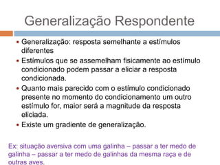 Generalização Respondente
 Generalização: resposta semelhante a estímulos

diferentes
 Estímulos que se assemelham fisicamente ao estímulo
condicionado podem passar a eliciar a resposta
condicionada.
 Quanto mais parecido com o estímulo condicionado
presente no momento do condicionamento um outro
estímulo for, maior será a magnitude da resposta
eliciada.
 Existe um gradiente de generalização.
Ex: situação aversiva com uma galinha – passar a ter medo de
galinha – passar a ter medo de galinhas da mesma raça e de
outras aves.

 